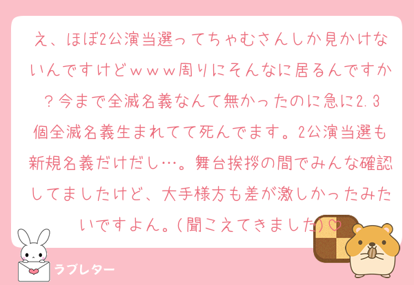 え、ほぼ2公演当選ってちゃむさんしか見かけないんですけどｗｗｗ周りにそんなに居るんですか？今まで全滅名義なんて無かったのに急に2.3個全滅名義生まれてて死んでます。2公演当選も新規名義だけだし…。舞台挨拶の間でみんな確認してましたけど、大手様方も差が激しかったみたいですよん。(聞こえてきました)