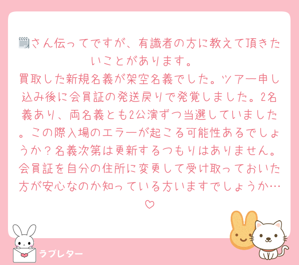 🗒さん伝ってですが、有識者の方に教えて頂きたいことがあります。
買取した新規名義が架空名義でした。ツアー申し込み後に会員証の発送戻りで発覚しました。2名義あり、両名義とも2公演ずつ当選していました。この際入場のエラーが起こる可能性あるでしょうか？名義次第は更新するつもりはありません。会員証を自分の住所に変更して受け取っておいた方が安心なのか知っている方いますでしょうか…