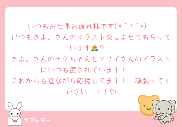 いつもお仕事お疲れ様です(*´꒳`*)
いつもきよ。さんのイラスト楽しませてもらっています🙇‍♀️
きよ。さんのチクちゃんとマサイさんのイラストにいつも癒されています！！
これからも陰ながら応援してます！！頑張ってください！！！