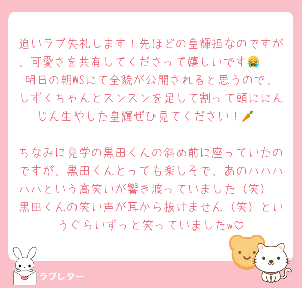 追いラブ失礼します！先ほどの皇輝担なのですが、可愛さを共有してくださって嬉しいです😭🩷
明日の朝WSにて全貌が公開されると思うので、しずくちゃんとスンスンを足して割って頭ににんじん生やした皇輝ぜひ見てください！🥕

ちなみに見学の黒田くんの斜め前に座っていたのですが、黒田くんとっても楽しそで、あのハハハハハという高笑いが響き渡っていました（笑）
黒田くんの笑い声が耳から抜けません（笑）というぐらいずっと笑っていましたw