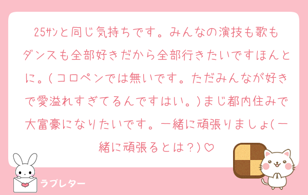 25ｻﾝと同じ気持ちです。みんなの演技も歌もダンスも全部好きだから全部行きたいですほんとに。(コロペンでは無いです。ただみんなが好きで愛溢れすぎてるんですはい。)まじ都内住みで大富豪になりたいです。一緒に頑張りましょ(一緒に頑張るとは？)