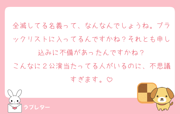 全滅してる名義って、なんなんでしょうね。ブラックリストに入ってるんですかね？それとも申し込みに不備があったんですかね？
こんなに２公演当たってる人がいるのに、不思議すぎます。