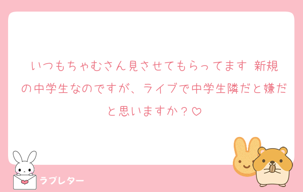 いつもちゃむさん見させてもらってます‼️新規の中学生なのですが、ライブで中学生隣だと嫌だと思いますか？