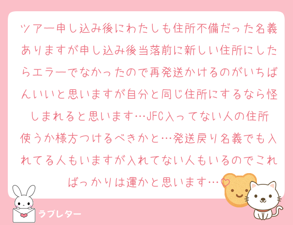 ツアー申し込み後にわたしも住所不備だった名義ありますが申し込み後当落前に新しい住所にしたらエラーでなかったので再発送かけるのがいちばんいいと思いますが自分と同じ住所にするなら怪しまれると思います…JFC入ってない人の住所使うか様方つけるべきかと…発送戻り名義でも入れてる人もいますが入れてない人もいるのでこればっかりは運かと思います…