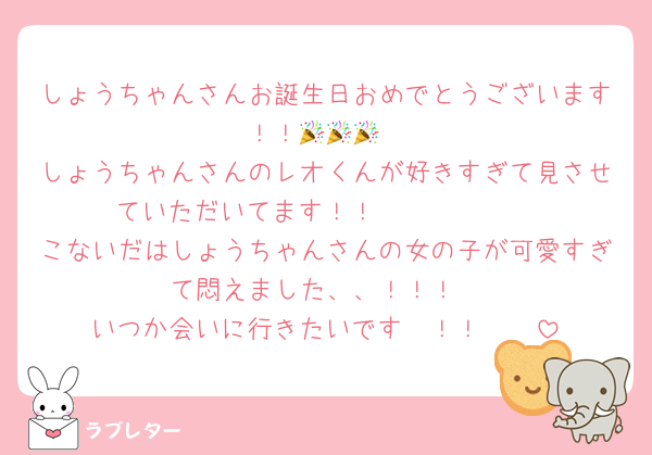 しょうちゃんさんお誕生日おめでとうございます！！🎉🎉🎉
しょうちゃんさんのレオくんが好きすぎて見させていただいてます！！🥹🥹🥹🫶🏻
こないだはしょうちゃんさんの女の子が可愛すぎて悶えました、、！！！
いつか会いに行きたいです〜！！🥹🥹