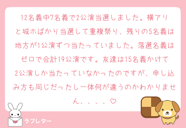 12名義中7名義で2公演当選しました。横アリと城ホばかり当選して重複祭り、残りの5名義は地方が1公演ずつ当たっていました。落選名義はゼロで合計19公演です。友達は15名義かけて2公演しか当たっていなかったのですが、申し込み方も同じだったし一体何が違うのかわかりません、、、、