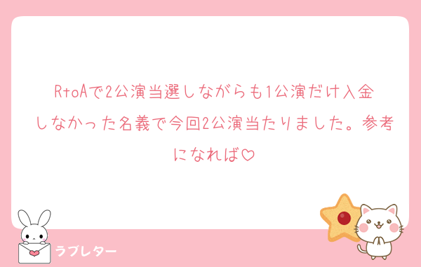 RtoAで2公演当選しながらも1公演だけ入金しなかった名義で今回2公演当たりました。参考になれば