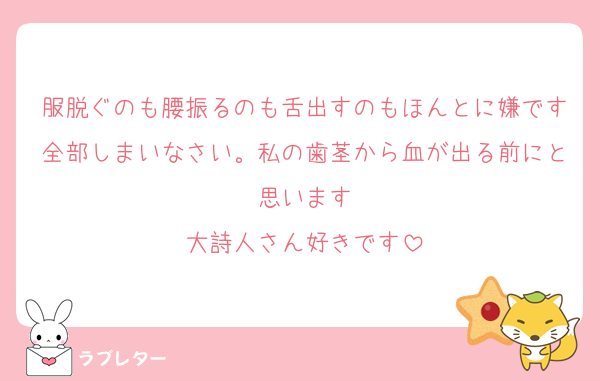 服脱ぐのも腰振るのも舌出すのもほんとに嫌です全部しまいなさい。私の歯茎から血が出る前にと思います
大詩人さん好きです