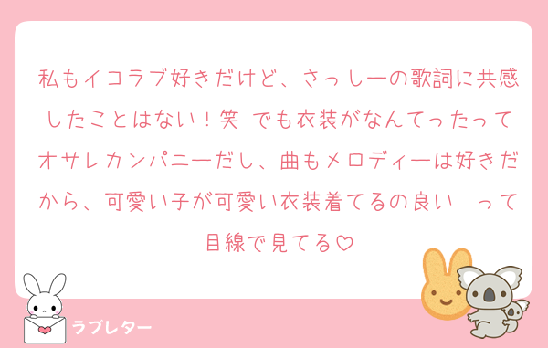 私もイコラブ好きだけど、さっしーの歌詞に共感したことはない！笑 でも衣装がなんてったってオサレカンパニーだし、曲もメロディーは好きだから、可愛い子が可愛い衣装着てるの良い〜って目線で見てる