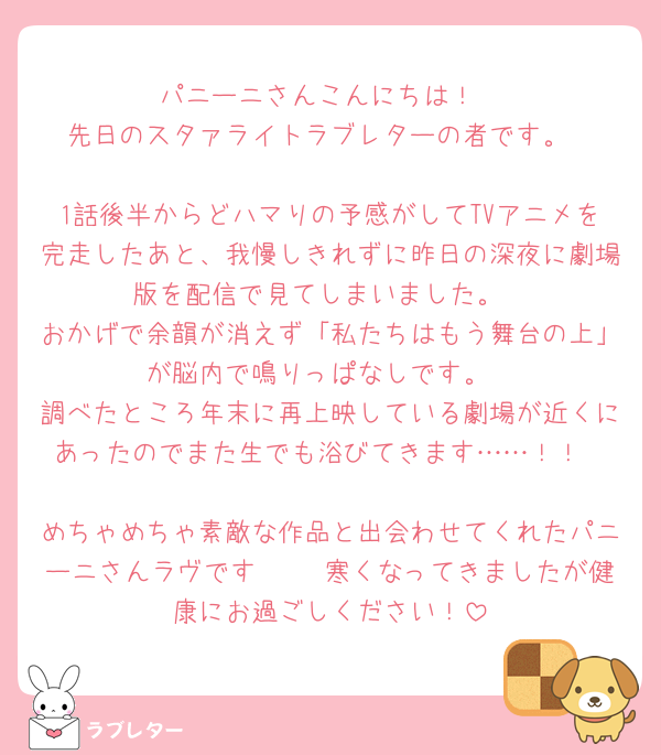 パニーニさんこんにちは！
先日のスタァライトラブレターの者です。

1話後半からどハマりの予感がしてTVアニメを完走したあと、我慢しきれずに昨日の深夜に劇場版を配信で見てしまいました。
おかげで余韻が消えず「私たちはもう舞台の上」が脳内で鳴りっぱなしです。
調べたところ年末に再上映している劇場が近くにあったのでまた生でも浴びてきます……！！

めちゃめちゃ素敵な作品と出会わせてくれたパニーニさんラヴです🫶🏻 寒くなってきましたが健康にお過ごしください！