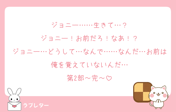 ジョニー……生きて…？
ジョニー！お前だろ！なあ！？
ジョニー…どうして…なんで……なんだ…お前は俺を覚えていないんだ…
第2部～完～