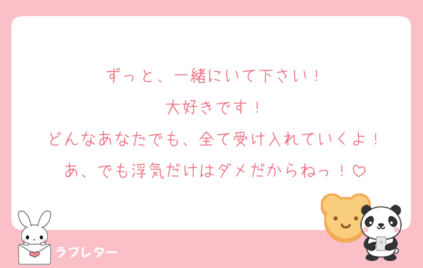 ずっと、一緒にいて下さい！
大好きです！
どんなあなたでも、全て受け入れていくよ！
あ、でも浮気だけはダメだからねっ！