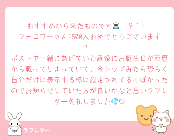 おすすめから来たものです🙇🏻‍♀️‪‪´-
フォロワーさん1500人おめでとうございます‼️✨
ポストで一緒にあげていた画像にお誕生日が西暦から載ってしまっていて、今トップみたら恐らく自分だけに表示する様に設定されてるっぽかったのでお知らせしていた方が良いかなと思いラブレター失礼しました💦