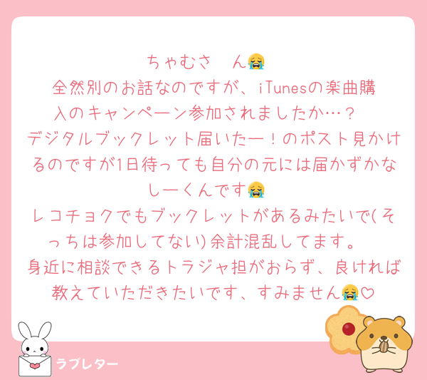 ちゃむさ〜ん😭
全然別のお話なのですが、iTunesの楽曲購入のキャンペーン参加されましたか…？
デジタルブックレット届いたー！のポスト見かけるのですが1日待っても自分の元には届かずかなしーくんです😭
レコチョクでもブックレットがあるみたいで(そっちは参加してない)余計混乱してます。
身近に相談できるトラジャ担がおらず、良ければ教えていただきたいです、すみません😭