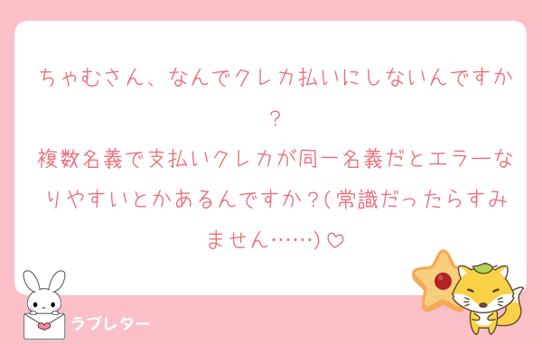 ちゃむさん、なんでクレカ払いにしないんですか？
複数名義で支払いクレカが同一名義だとエラーなりやすいとかあるんですか？(常識だったらすみません……)