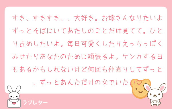 すき、すきすき、、大好き。お嫁さんなりたいよずっとそばにいてあたしのことだけ見てて。ひとり占めしたいよ。毎日可愛くしたりえっちっぽくみせたりあなたのために頑張るよ。ケンカする日もあるかもしれないけど何回も仲直りしてずっと、ずっとあんただけの女でいたい