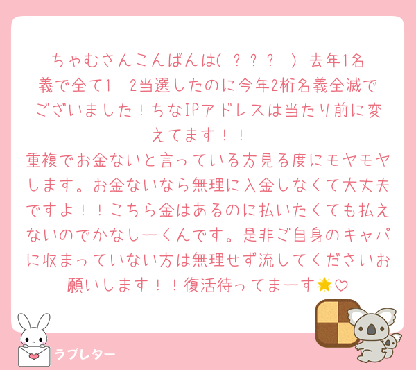 ちゃむさんこんばんは( ߹꒳߹ ) 去年1名義で全て1〜2当選したのに今年2桁名義全滅でございました！ちなIPアドレスは当たり前に変えてます！！
重複でお金ないと言っている方見る度にモヤモヤします。お金ないなら無理に入金しなくて大丈夫ですよ！！こちら金はあるのに払いたくても払えないのでかなしーくんです。是非ご自身のキャパに収まっていない方は無理せず流してくださいお願いします！！復活待ってまーす🌟