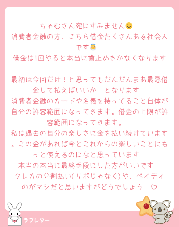 ちゃむさん宛にすみません😔
消費者金融の方、こちら借金たくさんある社会人です👼
借金は1回やると本当に歯止めきかなくなります
最初は今回だけ！と思ってもだんだんまあ最悪借金して払えばいいか〜となります
消費者金融のカードや名義を持ってること自体が自分の許容範囲になってきます。借金の上限が許容範囲になってきます。
私は過去の自分の楽しさに金を払い続けています。この金があれば今とこれからの楽しいことにもっと使えるのになと思っています
本当の本当に最終手段にした方がいいです
クレカの分割払い(リボじゃなく)や、ペイディのがマシだと思いますがどうでしょう🥲