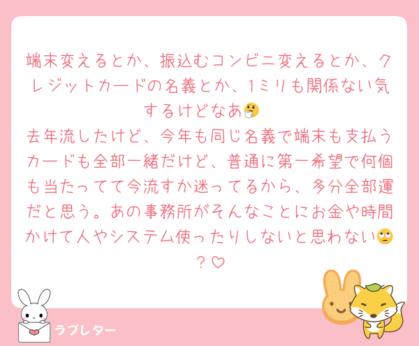 端末変えるとか、振込むコンビニ変えるとか、クレジットカードの名義とか、1ミリも関係ない気するけどなあ🤔
去年流したけど、今年も同じ名義で端末も支払うカードも全部一緒だけど、普通に第一希望で何個も当たってて今流すか迷ってるから、多分全部運だと思う。あの事務所がそんなことにお金や時間かけて人やシステム使ったりしないと思わない🙄？