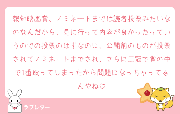 報知映画賞、ノミネートまでは読者投票みたいなのなんだから、見に行って内容が良かったっていうのでの投票のはずなのに、公開前のものが投票されてノミネートまでされ、さらに三冠で賞の中で1番取ってしまったから問題になっちゃってるんやね