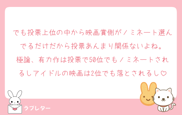 でも投票上位の中から映画賞側がノミネート選んでるだけだから投票あんまり関係ないよね。
極論、有力作は投票で50位でもノミネートされるしアイドルの映画は2位でも落とされるし
