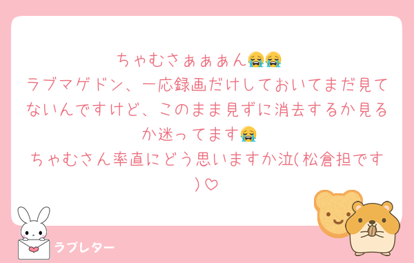 ちゃむさぁぁぁん😭😭
ラブマゲドン、一応録画だけしておいてまだ見てないんですけど、このまま見ずに消去するか見るか迷ってます😭
ちゃむさん率直にどう思いますか泣(松倉担です)