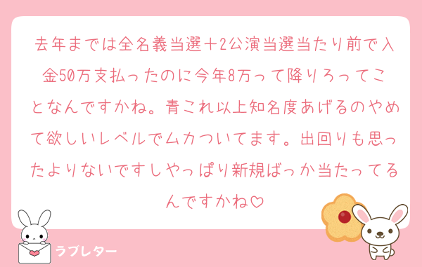 去年までは全名義当選＋2公演当選当たり前で入金50万支払ったのに今年8万って降りろってことなんですかね。青これ以上知名度あげるのやめて欲しいレベルでムカついてます。出回りも思ったよりないですしやっぱり新規ばっか当たってるんですかね