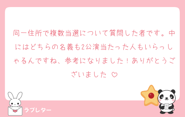 同一住所で複数当選について質問した者です。中にはどちらの名義も2公演当たった人もいらっしゃるんですね、参考になりました！ありがとうございました☺️