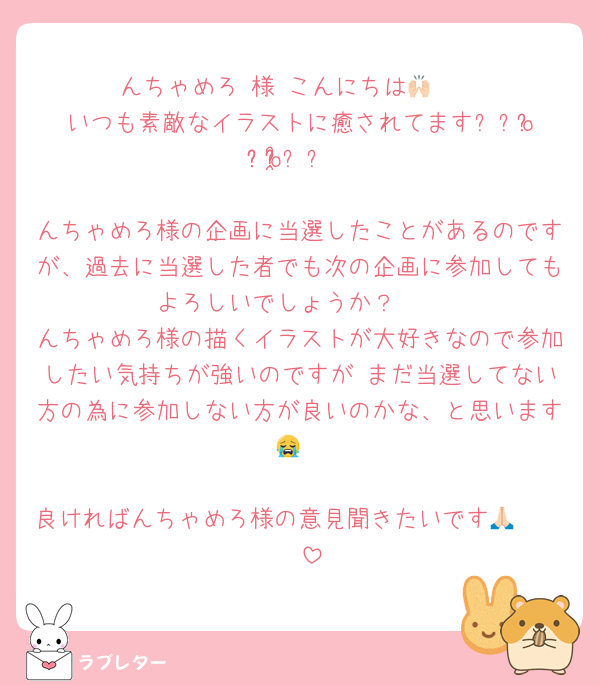 んちゃめろ 様 こんにちは🙌🏻
いつも素敵なイラストに癒されてます⸝⸝o̴̶̷̥᷅ ̫ o̴̶̷̥᷅⸝⸝

んちゃめろ様の企画に当選したことがあるのですが、過去に当選した者でも次の企画に参加してもよろしいでしょうか？🥲
んちゃめろ様の描くイラストが大好きなので参加したい気持ちが強いのですが まだ当選してない方の為に参加しない方が良いのかな、と思います😭

良ければんちゃめろ様の意見聞きたいです🥲🙏🏻🤍