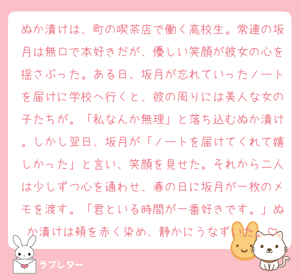 ぬか漬けは、町の喫茶店で働く高校生。常連の坂月は無口で本好きだが、優しい笑顔が彼女の心を揺さぶった。ある日、坂月が忘れていったノートを届けに学校へ行くと、彼の周りには美人な女の子たちが。「私なんか無理」と落ち込むぬか漬け。しかし翌日、坂月が「ノートを届けてくれて嬉しかった」と言い、笑顔を見せた。それから二人は少しずつ心を通わせ、春の日に坂月が一枚のメモを渡す。「君といる時間が一番好きです。」ぬか漬けは頬を赤く染め、静かにうなずいた。