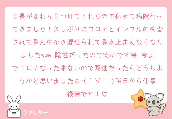 店長が変わり見つけてくれたので休めて病院行ってきました！久しぶりにコロナとインフルの検査されて鼻ん中かき混ぜられて鼻水止まんなくなりましたwww 陰性だったので安心です笑 今までコロナなった事ないので陽性だったらどうしようかと思いましたε-(´∀｀;)明日から仕事復帰です！
