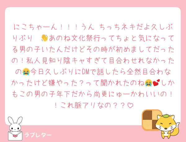 にこちゃーん！！！うん ちっちネキだよ久しぶりぶり〜👋あのね文化祭行ってちょと気になってる男の子いたんだけどその時が初めましてだったの！私人見知り陰キャすぎて目合わせれなかったの😭今日久しぶりにDMで話したら全然目合わなかったけど嫌やった？って聞かれたのね😭💕しかもこの男の子年下だから尚更にゅーかわいいの！！これ脈アリなの？？