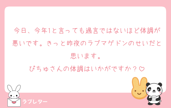 今日、今年1と言っても過言ではないほど体調が悪いです。きっと昨夜のラブマゲドンのせいだと思います。
ぴちゅさんの体調はいかがですか？