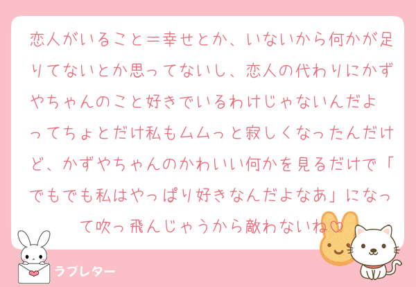 恋人がいること＝幸せとか、いないから何かが足りてないとか思ってないし、恋人の代わりにかずやちゃんのこと好きでいるわけじゃないんだよ〜ってちょとだけ私もムムっと寂しくなったんだけど、かずやちゃんのかわいい何かを見るだけで「でもでも私はやっぱり好きなんだよなあ」になって吹っ飛んじゃうから敵わないね