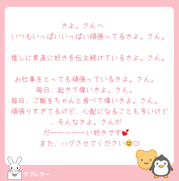 きよ。さんへ🩷
いつもいっぱいいっぱい頑張ってるきよ。さん。
推しに素直に好きを伝え続けているきよ。さん。
お仕事をとっても頑張っているきよ。さん。
毎日、起きて偉いきよ。さん。
毎日、ご飯をちゃんと食べて偉いきよ。さん。
頑張りすぎてるけど、心配になることも多いけど、そんなきよ。さんが
だーーーーーい好きです💕
また、ハグさせてください😊