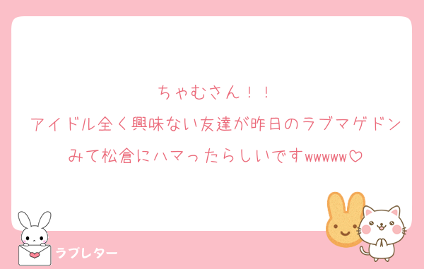 ちゃむさん！！
アイドル全く興味ない友達が昨日のラブマゲドンみて松倉にハマったらしいですwwwww