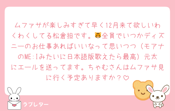 ムファサが楽しみすぎて早く12月来て欲しいわくわくしてる松倉担です。🐯全員でいつかディズニーのお仕事あればいいなって思いつつ（モアナのME:Iみたいに日本語版歌えたら最高）元太にエールを送ってます。ちゃむさんはムファサ見に行く予定ありますか？