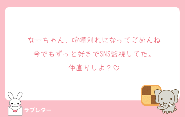 なーちゃん、喧嘩別れになってごめんね
今でもずっと好きでSNS監視してた。
仲直りしよ？