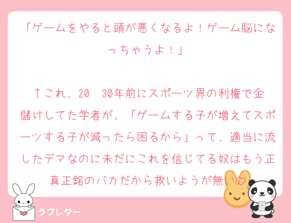 「ゲームをやると頭が悪くなるよ！ゲーム脳になっちゃうよ！」

↑これ、20〜30年前にスポーツ界の利権で金儲けしてた学者が、「ゲームする子が増えてスポーツする子が減ったら困るから」って、適当に流したデマなのに未だにこれを信じてる奴はもう正真正銘のバカだから救いようが無い