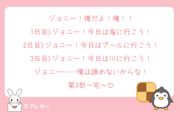 ジョニー！俺だよ！俺！！
1日目)ジョニー！今日は海に行こう！
2日目)ジョニー！今日はプールに行こう！
3日目)ジョニー！今日は川に行こう！
ジョニー……俺は諦めないからな！
第3部～完～