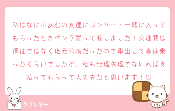 私はなにふぁむの友達にコンサート一緒に入ってもらったときペンラ買って渡しました！交通費は遠征ではなく地元公演だったので車出して高速乗ったくらいでしたが、私も無理矢理でなければ支払ってもらって大丈夫だと思います！