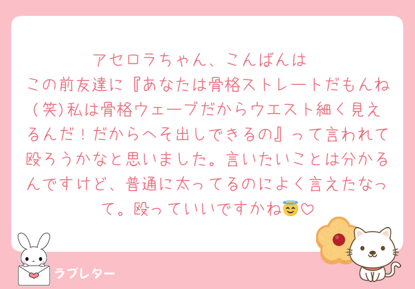 アセロラちゃん、こんばんは
この前友達に『あなたは骨格ストレートだもんね(笑)私は骨格ウェーブだからウエスト細く見えるんだ！だからへそ出しできるの』って言われて殴ろうかなと思いました。言いたいことは分かるんですけど、普通に太ってるのによく言えたなって。殴っていいですかね😇