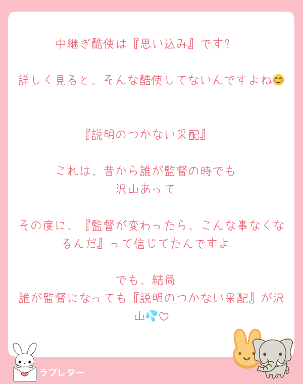 中継ぎ酷使は『思い込み』です✨

詳しく見ると、そんな酷使してないんですよね😊

『説明のつかない采配』

これは、昔から誰が監督の時でも
沢山あって

その度に、『監督が変わったら、こんな事なくなるんだ』って信じてたんですよ

でも、結局
誰が監督になっても『説明のつかない采配』が沢山💦