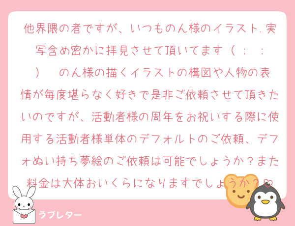 他界隈の者ですが、いつものん様のイラスト.実写含め密かに拝見させて頂いてます（ ;  ; ）♡ のん様の描くイラストの構図や人物の表情が毎度堪らなく好きで是非ご依頼させて頂きたいのですが、活動者様の周年をお祝いする際に使用する活動者様単体のデフォルトのご依頼、デフォぬい持ち夢絵のご依頼は可能でしょうか？また料金は大体おいくらになりますでしょうか？