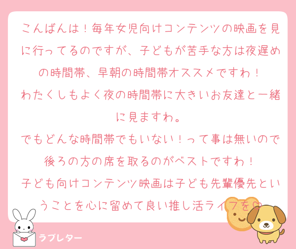 こんばんは！毎年女児向けコンテンツの映画を見に行ってるのですが、子どもが苦手な方は夜遅めの時間帯、早朝の時間帯オススメですわ！
わたくしもよく夜の時間帯に大きいお友達と一緒に見ますわ。
でもどんな時間帯でもいない！って事は無いので後ろの方の席を取るのがベストですわ！
子ども向けコンテンツ映画は子ども先輩優先ということを心に留めて良い推し活ライフを