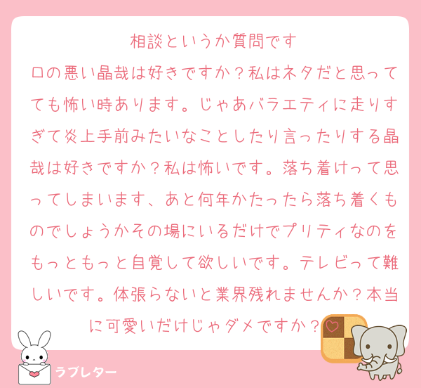 相談というか質問です
口の悪い晶哉は好きですか？私はネタだと思ってても怖い時あります。じゃあバラエティに走りすぎて炎上手前みたいなことしたり言ったりする晶哉は好きですか？私は怖いです。落ち着けって思ってしまいます、あと何年かたったら落ち着くものでしょうかその場にいるだけでプリティなのをもっともっと自覚して欲しいです。テレビって難しいです。体張らないと業界残れませんか？本当に可愛いだけじゃダメですか？