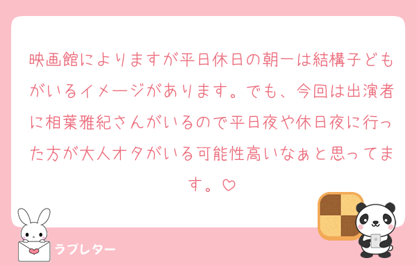 映画館によりますが平日休日の朝一は結構子どもがいるイメージがあります。でも、今回は出演者に相葉雅紀さんがいるので平日夜や休日夜に行った方が大人オタがいる可能性高いなぁと思ってます。