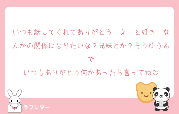 いつも話してくれてありがとう！えーと好き！なんかの関係になりたいな？兄妹とか？そうゆう系で
いつもありがとう何かあったら言ってね