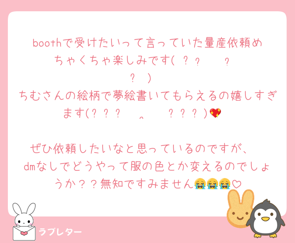 boothで受けたいって言っていた量産依頼めちゃくちゃ楽しみです( ˶  ᷇ 𖥦  ᷆ ˵ )
ちむさんの絵柄で夢絵書いてもらえるの嬉しすぎます(⸝⸝⸝ •  ̫ • ⸝⸝⸝)💖

ぜひ依頼したいなと思っているのですが、
dmなしでどうやって服の色とか変えるのでしょうか？？無知ですみません😭😭😭