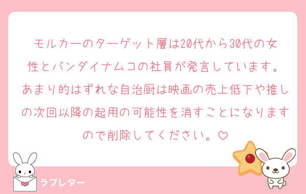 モルカーのターゲット層は20代から30代の女性とバンダイナムコの社員が発言しています。
あまり的はずれな自治厨は映画の売上低下や推しの次回以降の起用の可能性を消すことになりますので削除してください。